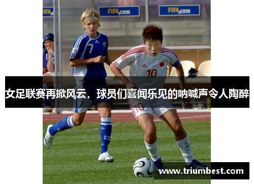 女足联赛再掀风云，球员们喜闻乐见的呐喊声令人陶醉